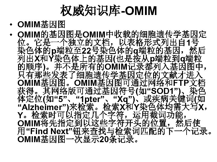 权威知识库-OMIM • OMIM基因图 • OMIM的基因图是OMIM中收载的细胞遗传学基因定 位。它是一个独立的文档，以表格形式列出自 1号 染色体的p端粒至 22号染色体的q端粒的基因，然后 列出X和Y染色体上的基因(也是按从p端粒到q端粒 的顺序)。并不是所有的OMIM记录都列入基因图中， 只有那些发表了细胞遗传学基因定位的文献才进入 OMIM基因图。OMIM基因图可通过网络和FTP文档 获得。其网络版可通过基因符号(如“SOD