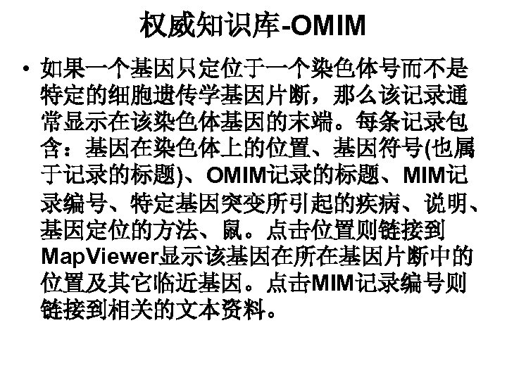 权威知识库-OMIM • 如果一个基因只定位于一个染色体号而不是 特定的细胞遗传学基因片断，那么该记录通 常显示在该染色体基因的末端。每条记录包 含：基因在染色体上的位置、基因符号(也属 于记录的标题)、OMIM记录的标题、MIM记 录编号、特定基因突变所引起的疾病、说明、 基因定位的方法、鼠。点击位置则链接到 Map. Viewer显示该基因在所在基因片断中的 位置及其它临近基因。点击MIM记录编号则 链接到相关的文本资料。 
