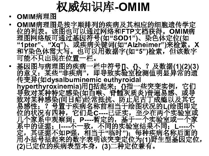 权威知识库-OMIM • OMIM病理图是按字顺排列的疾病及其相应的细胞遗传学定 位的列表。该图也可以通过网络和FTP文档获得。OMIM病 理图网络版可通过基因符号(如“SOD 1”)、染色体定位(如 “ 1 pter”、“Xq”)、或疾病关键词(如“Alzheimer”)来检索。X 和Y染色体需大写。也可以用数据字(如“ 5”)检索，但该数字 可能不只出现在位置一栏。 • 基因图与病理图的疾病一栏中符号[]、{}、？及数据(1)(2)(3)