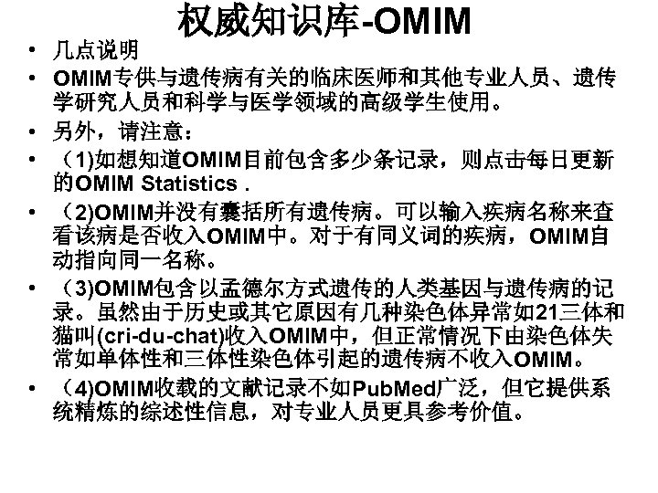权威知识库-OMIM • 几点说明 • OMIM专供与遗传病有关的临床医师和其他专业人员、遗传 学研究人员和科学与医学领域的高级学生使用。 • 另外，请注意： • （1)如想知道OMIM目前包含多少条记录，则点击每日更新 的OMIM Statistics. • （2)OMIM并没有囊括所有遗传病。可以输入疾病名称来查