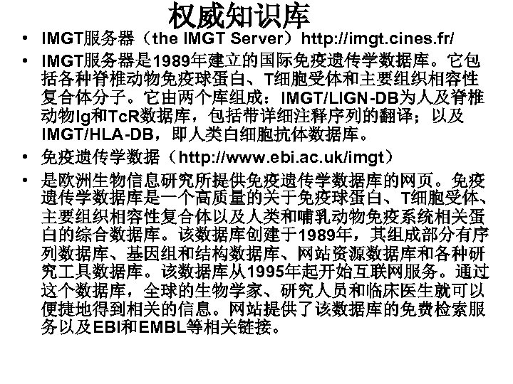 权威知识库 • IMGT服务器（the IMGT Server）http: //imgt. cines. fr/ • IMGT服务器是 1989年建立的国际免疫遗传学数据库。它包 括各种脊椎动物免疫球蛋白、T细胞受体和主要组织相容性 复合体分子。它由两个库组成：IMGT/LIGN-DB为人及脊椎 动物Ig和Tc.