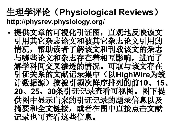 生理学评论（Physiological Reviews） http: //physrev. physiology. org/ • 提供文章的可视化引证图，直观地反映该文 引用其它杂志论文和被其它杂志论文引用的 情况，帮助读者了解该文和刊载该文的杂志 与哪些论文和杂志存在着相互影响，进而了 解学科间交叉渗透的情况。可取与该文存在 引证关系的文献记录集中（以High. Wire为统