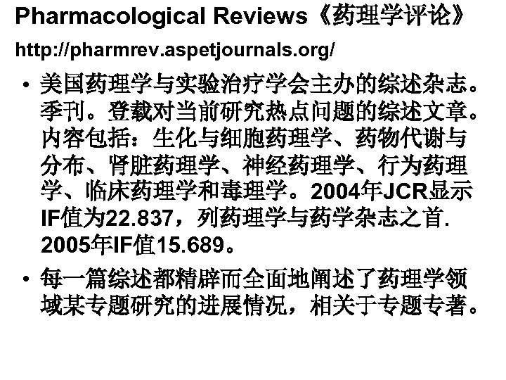 Pharmacological Reviews《药理学评论》 http: //pharmrev. aspetjournals. org/ • 美国药理学与实验治疗学会主办的综述杂志。 季刊。登载对当前研究热点问题的综述文章。 内容包括：生化与细胞药理学、药物代谢与 分布、肾脏药理学、神经药理学、行为药理 学、临床药理学和毒理学。2004年JCR显示 IF值为 22.