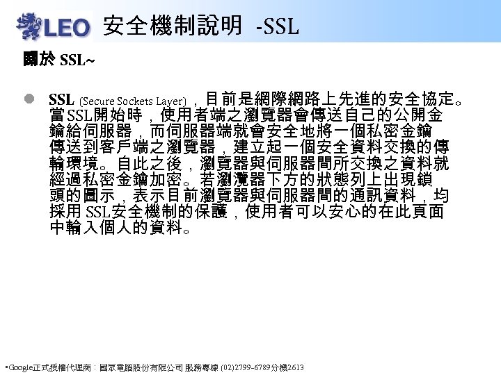 安全機制說明 -SSL 關於 SSL~ l SSL (Secure Sockets Layer)，目前是網際網路上先進的安全協定。 當 SSL開始時，使用者端之瀏覽器會傳送自己的公開金 鑰給伺服器，而伺服器端就會安全地將一個私密金鑰 傳送到客戶端之瀏覽器，建立起一個安全資料交換的傳 輸環境。自此之後，瀏覽器與伺服器間所交換之資料就