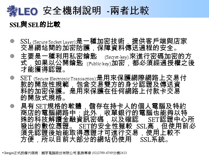 安全機制說明 -兩者比較 SSL與 SEL的比較 l SSL (Secure Socket Layer)是一種加密技術，提供客戶端與店家 交易網站間的加密防護，保障資料傳送過程的安全。 l 主要是一種利用私密鑰匙 (Secret-key)來進行密碼加密的方 式，如果以公開鑰匙