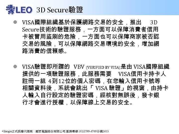 3 D Secure驗證 l VISA國際組織基於保護網路交易的安全，推出 3 D Secure技術的驗證服務，一方面可以保障消費者信用 卡被冒用盜刷的危險，一方面也可以保障商家被否認 交易的風險，可以保障網路交易環境的安全，增加網 路消費的信賴感。 l VISA驗證即所謂的 VBV