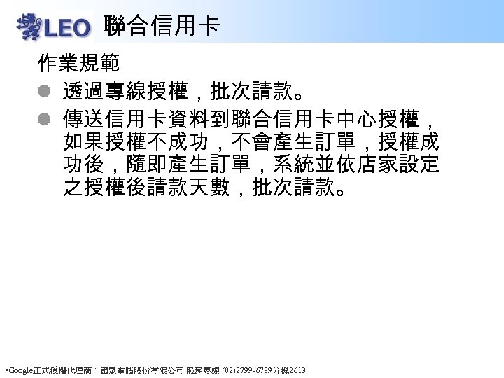 聯合信用卡 作業規範 l 透過專線授權，批次請款。 l 傳送信用卡資料到聯合信用卡中心授權， 如果授權不成功，不會產生訂單，授權成 功後，隨即產生訂單，系統並依店家設定 之授權後請款天數，批次請款。 • Google正式授權代理商：國眾電腦股份有限公司 服務專線 (02)2799 -6789分機