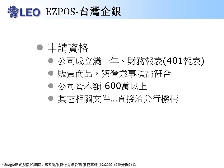 EZPOS-台灣企銀 l 申請資格 l l 公司成立滿一年、財務報表(401報表) 販賣商品，與營業事項需符合 公司資本額 600萬以上 其它相關文件…直接洽分行機構 • Google正式授權代理商：國眾電腦股份有限公司 服務專線 (02)2799