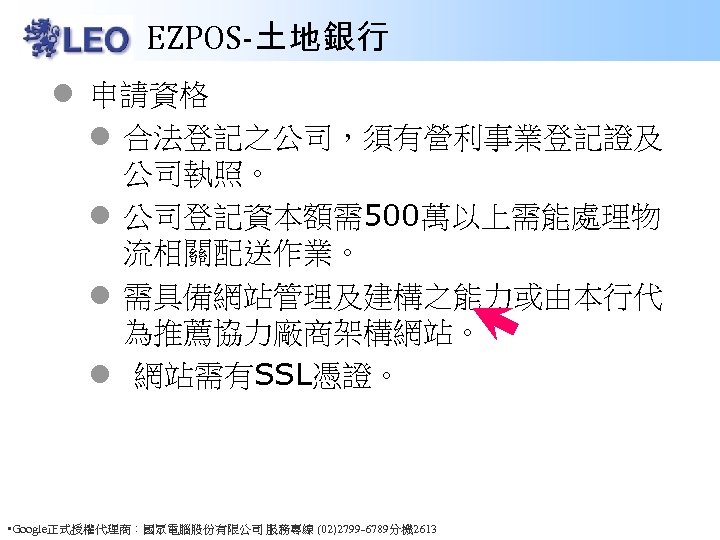 EZPOS-土地銀行 l 申請資格 l 合法登記之公司，須有營利事業登記證及 公司執照。 l 公司登記資本額需500萬以上需能處理物 流相關配送作業。 l 需具備網站管理及建構之能力或由本行代 為推薦協力廠商架構網站。 l 網站需有SSL憑證。