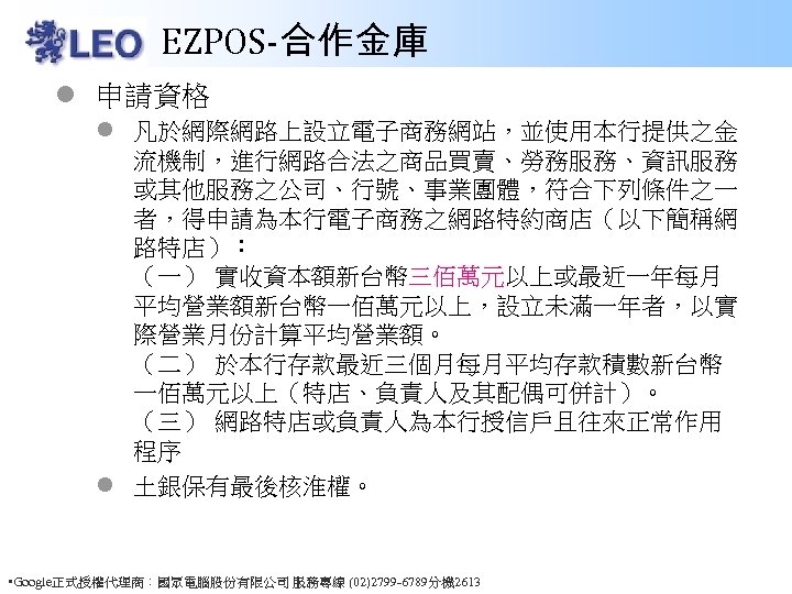 EZPOS-合作金庫 l 申請資格 l 凡於網際網路上設立電子商務網站，並使用本行提供之金 流機制，進行網路合法之商品買賣、勞務服務、資訊服務 或其他服務之公司、行號、事業團體，符合下列條件之一 者，得申請為本行電子商務之網路特約商店（以下簡稱網 路特店）： （一） 實收資本額新台幣三佰萬元以上或最近一年每月 平均營業額新台幣一佰萬元以上，設立未滿一年者，以實 際營業月份計算平均營業額。 （二）