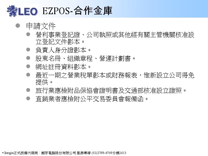 EZPOS-合作金庫 l 申請文件 l 營利事業登記證、公司執照或其他經有關主管機關核准設 立登記文件影本。 l 負責人身分證影本。 l 股東名冊、組織章程、營運計劃書。 l 網址註冊資料影本。 l 最近一期之營業稅單影本或財務報表，惟新設立公司得免