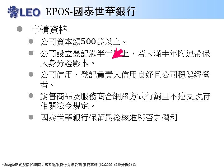 EPOS-國泰世華銀行 l 申請資格 l 公司資本額500萬以上。 l 公司設立登記滿半年以上，若未滿半年附連帶保 人身分證影本。 l 公司信用、登記負責人信用良好且公司穩健經營 者。 l 銷售商品及服務商合網路方式行銷且不違反政府 相關法令規定。