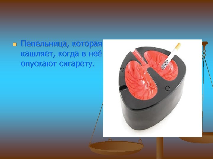 n Пепельница, которая кашляет, когда в неё опускают сигарету. 