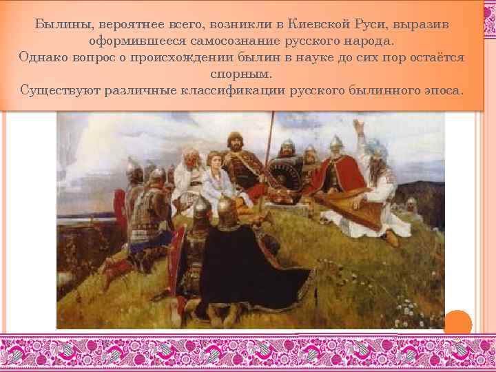 Былины, вероятнее всего, возникли в Киевской Руси, выразив оформившееся самосознание русского народа. Однако вопрос