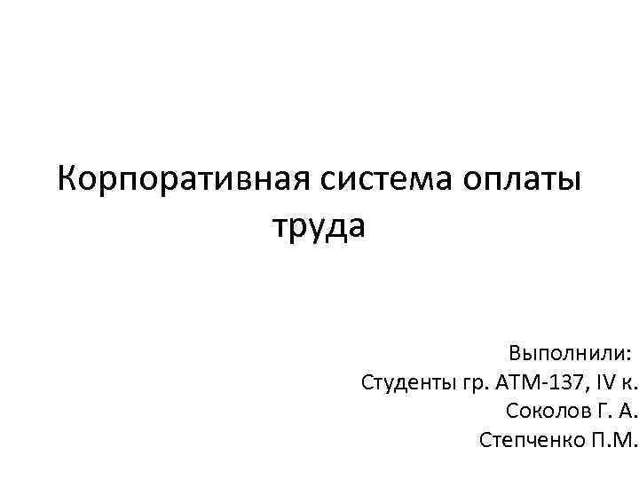 Корпоративная система оплаты труда Выполнили: Студенты гр. АТМ-137, IV к. Соколов Г. А. Степченко