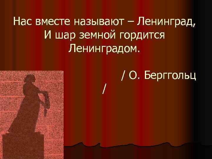 Нас вместе называют – Ленинград, И шар земной гордится Ленинградом. / / О. Берггольц