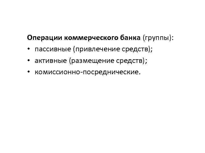 Операции коммерческого банка (группы): • пассивные (привлечение средств); • активные (размещение средств); • комиссионно-посреднические.