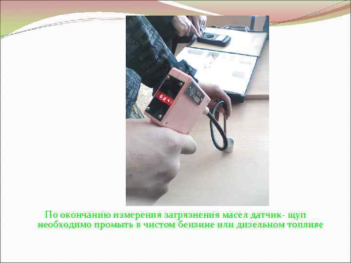 По окончанию измерения загрязнения масел датчик щуп необходимо промыть в чистом бензине или дизельном