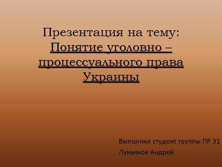 Презентация на тему: Понятие уголовно – процессуального права Украины Выполнил студент группы ПР 31