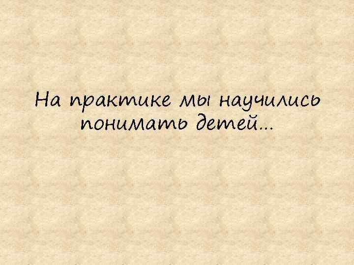 На практике мы научились понимать детей… 