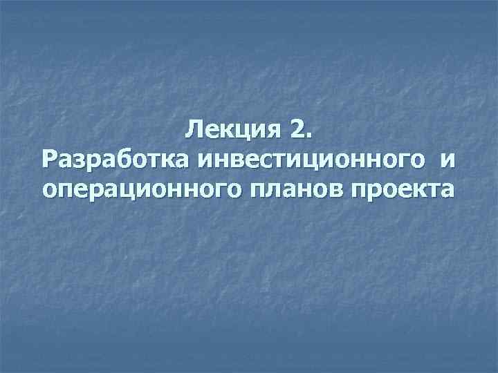 Лекция 2. Разработка инвестиционного и операционного планов проекта 