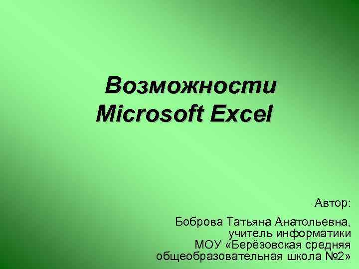 Возможности Microsoft Excel Автор: Боброва Татьяна Анатольевна, учитель информатики МОУ «Берёзовская средняя общеобразовательная школа