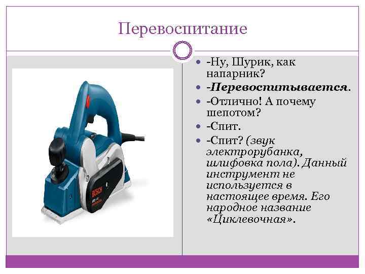 Перевоспитание -Ну, Шурик, как напарник? -Перевоспитывается. -Отлично! А почему шепотом? -Спит? (звук электрорубанка, шлифовка