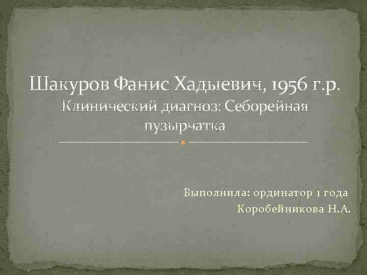 Шакуров Фанис Хадыевич, 1956 г. р. Клинический диагноз: Себорейная пузырчатка Выполнила: ординатор 1 года