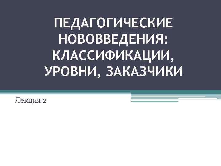 ПЕДАГОГИЧЕСКИЕ НОВОВВЕДЕНИЯ: КЛАССИФИКАЦИИ, УРОВНИ, ЗАКАЗЧИКИ Лекция 2 