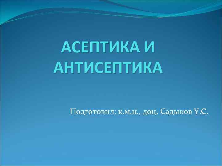 АСЕПТИКА И АНТИСЕПТИКА Подготовил: к. м. н. , доц. Садыков У. С. 