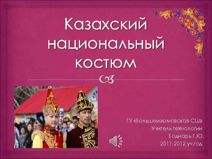 Казахский национальный костюм ГУ «Большеизюмовская СШ» Учитель технологии Боднарь Г. Ю. 2011 -2012 уч.
