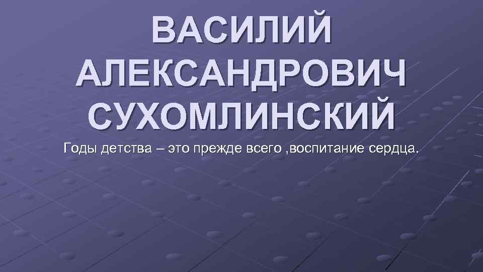 ВАСИЛИЙ АЛЕКСАНДРОВИЧ СУХОМЛИНСКИЙ Годы детства – это прежде всего , воспитание сердца. 