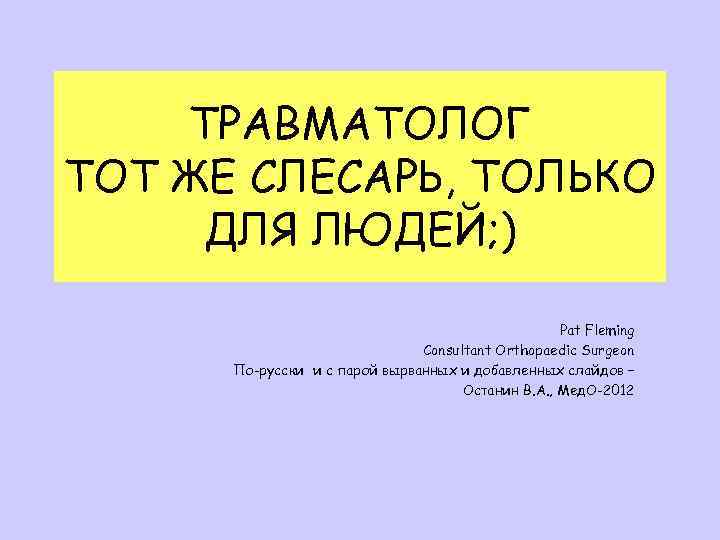 ТРАВМАТОЛОГ ТОТ ЖЕ СЛЕСАРЬ, ТОЛЬКО ДЛЯ ЛЮДЕЙ; ) Pat Fleming Consultant Orthopaedic Surgeon По-русски