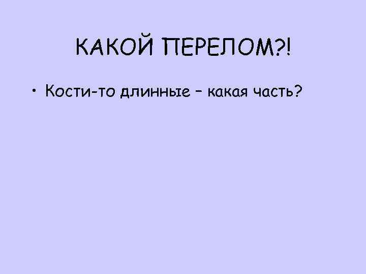 КАКОЙ ПЕРЕЛОМ? ! • Кости-то длинные – какая часть? 