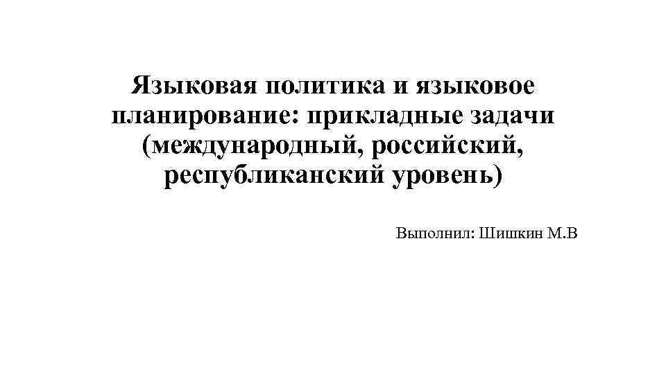 Языковая политика и языковое планирование: прикладные задачи (международный, российский, республиканский уровень) Выполнил: Шишкин М.