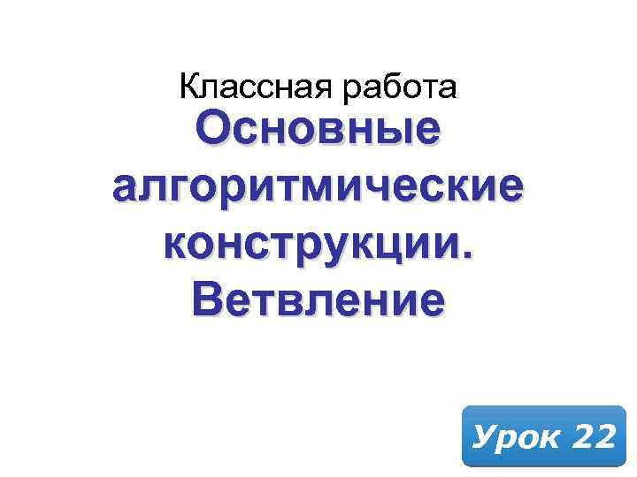 Классная работа Основные алгоритмические конструкции. Ветвление Урок 22 