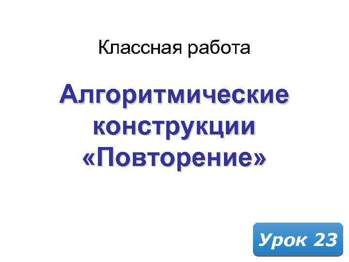 Классная работа Алгоритмические конструкции «Повторение» Урок 23 
