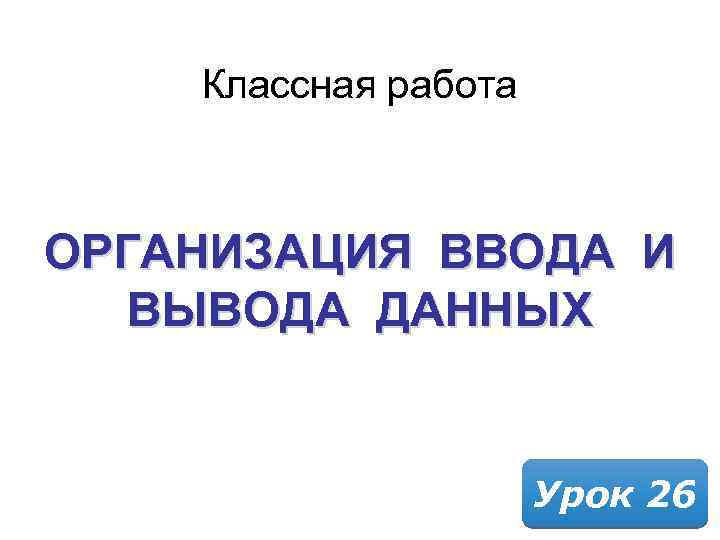 Классная работа ОРГАНИЗАЦИЯ ВВОДА И ВЫВОДА ДАННЫХ Урок 26 