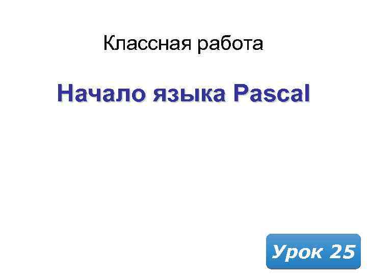 Классная работа Начало языка Pascal Урок 25 