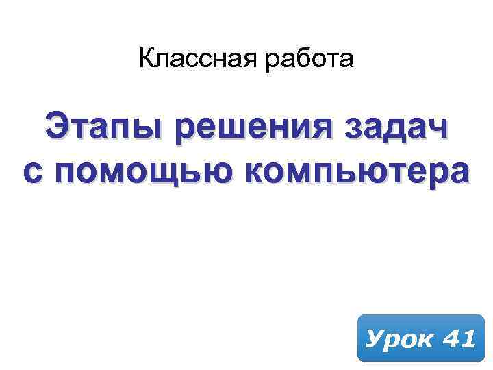 Классная работа Этапы решения задач с помощью компьютера Урок 41 