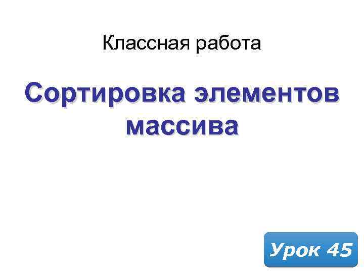 Классная работа Сортировка элементов массива Урок 45 