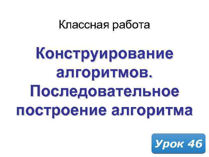 Классная работа Конструирование алгоритмов. Последовательное построение алгоритма Урок 46 