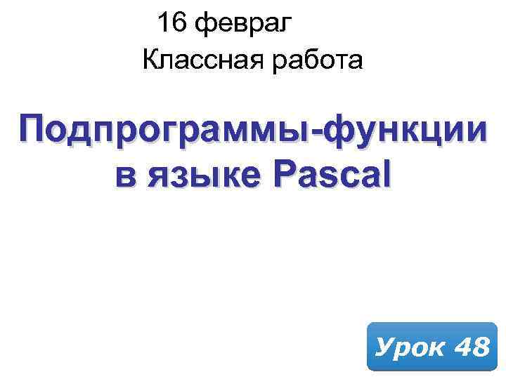 16 февраля 2018 Классная работа Подпрограммы-функции в языке Pascal Урок 48 