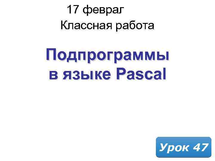 17 февраля 2018 Классная работа Подпрограммы в языке Pascal Урок 47 