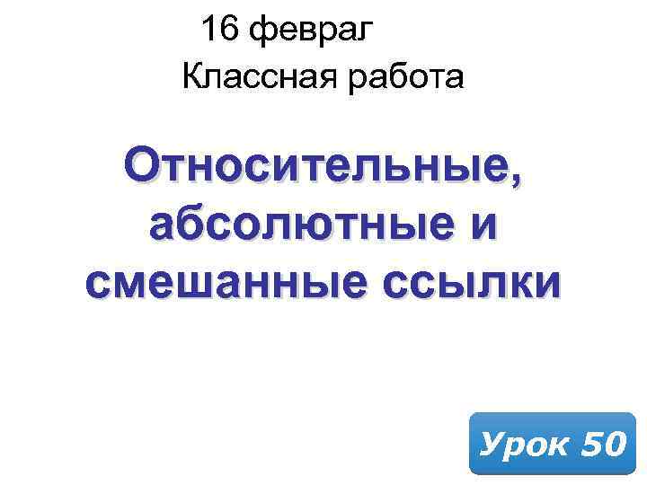 16 февраля 2018 Классная работа Относительные, абсолютные и смешанные ссылки Урок 50 