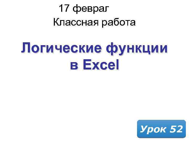 17 февраля 2018 Классная работа Логические функции в Excel Урок 52 