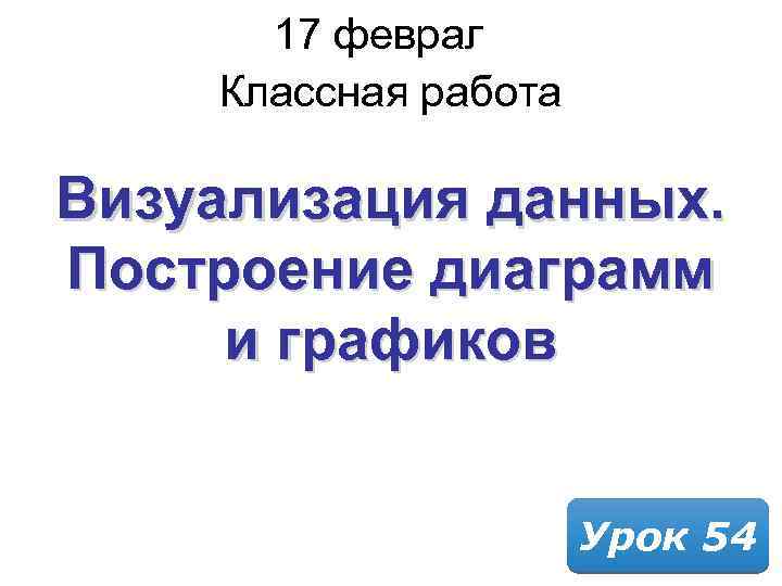 17 февраля 2018 Классная работа Визуализация данных. Построение диаграмм и графиков Урок 54 