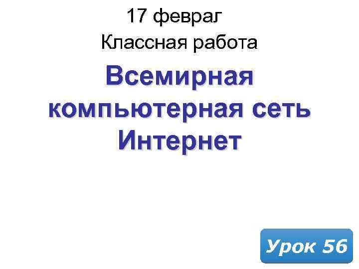17 февраля 2018 Классная работа Всемирная компьютерная сеть Интернет Урок 56 