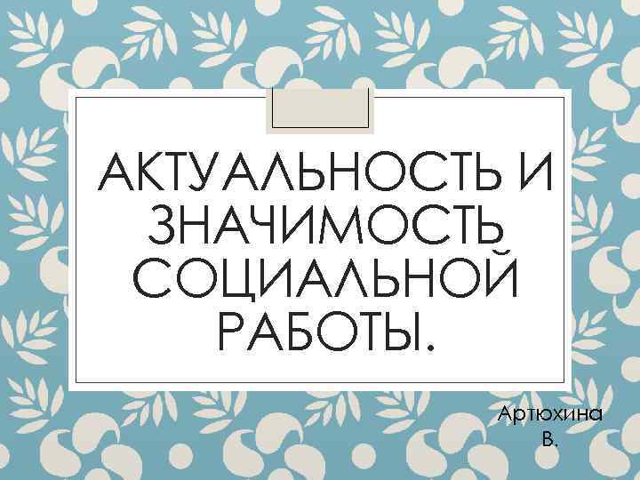 АКТУАЛЬНОСТЬ И ЗНАЧИМОСТЬ СОЦИАЛЬНОЙ РАБОТЫ. Артюхина В. 