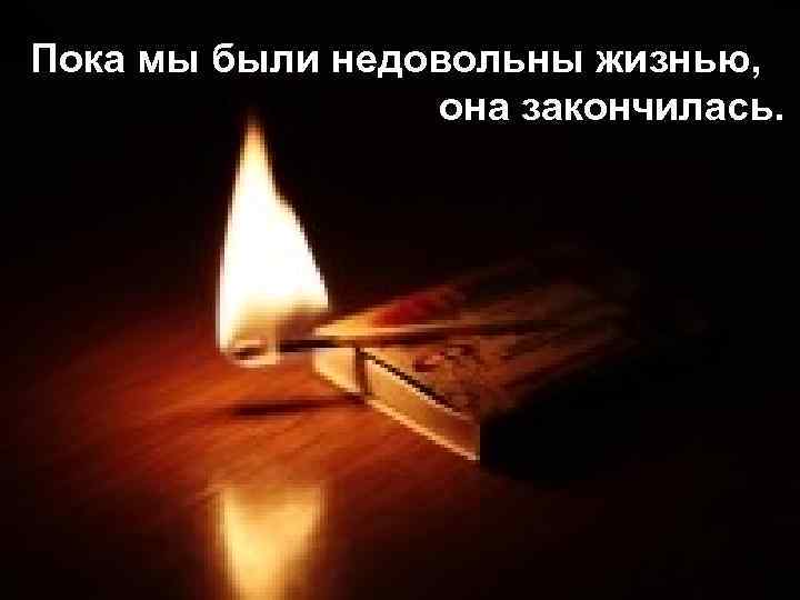 Пока мы были недовольны жизнью, она закончилась. 